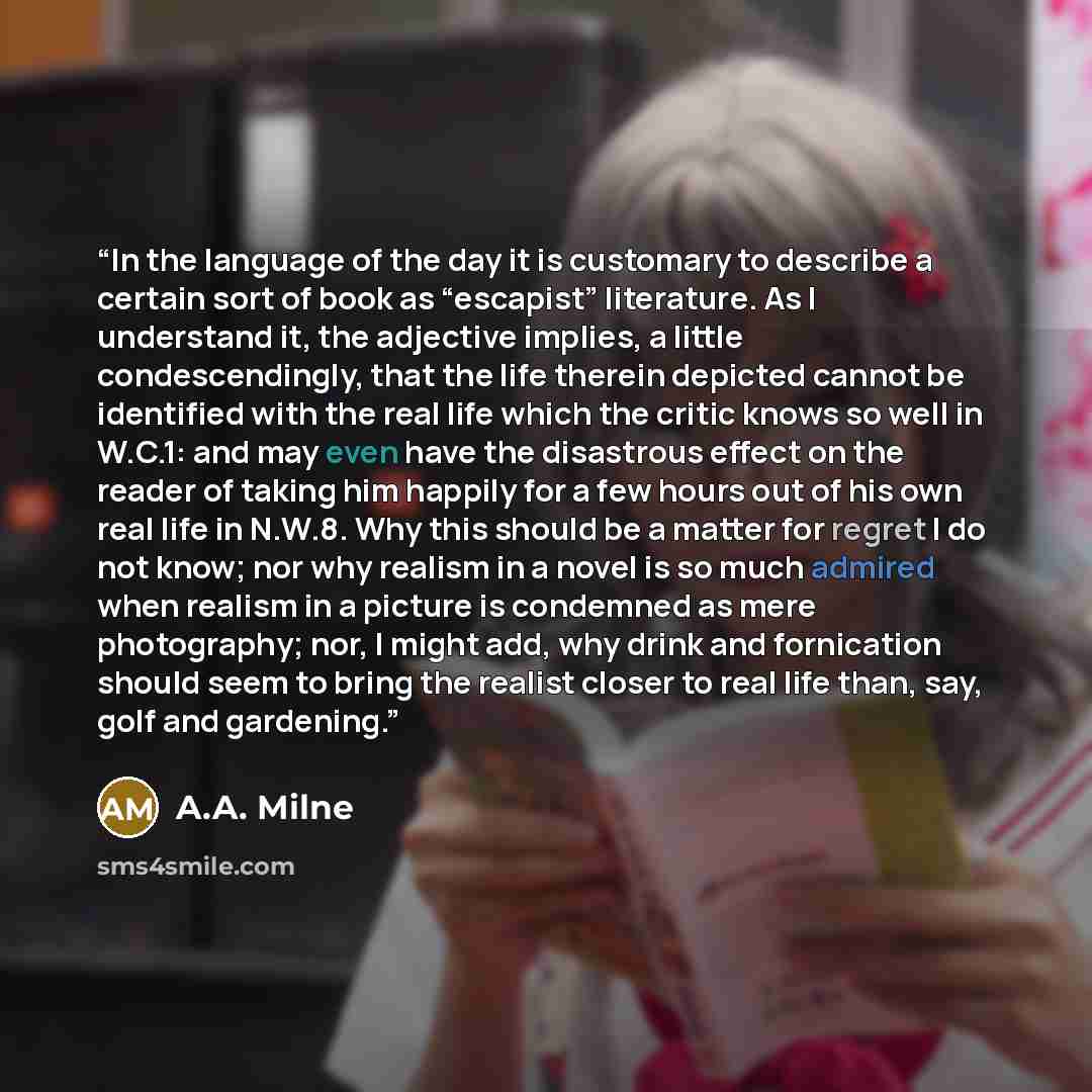 “In the language of the day it is customary to describe a certain sort of book as “escapist” literature. As I understand it, the adjective implies, a little condescendingly, that the life therein depicted cannot be identified with the real life which the critic knows so well in W.C.1: and may even…” quote by A.A. Milne