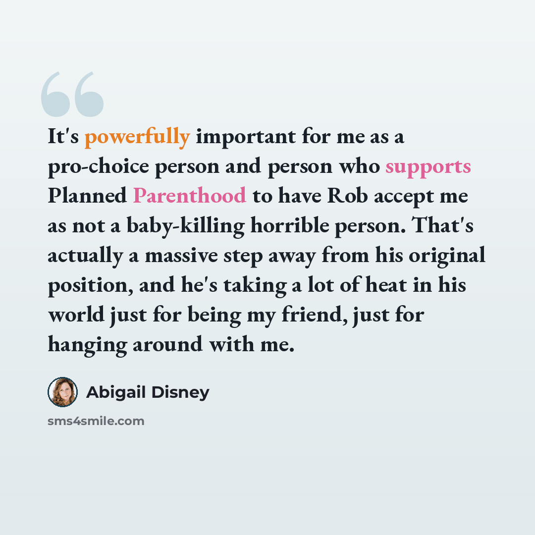 “It's powerfully important for me as a pro-choice person and person who supports Planned Parenthood to have Rob accept me as not a baby-killing horrible person. That's actually a massive step away from his original position, and he's taking a lot of heat in his world just for being my friend, just…” quote by Abigail Disney