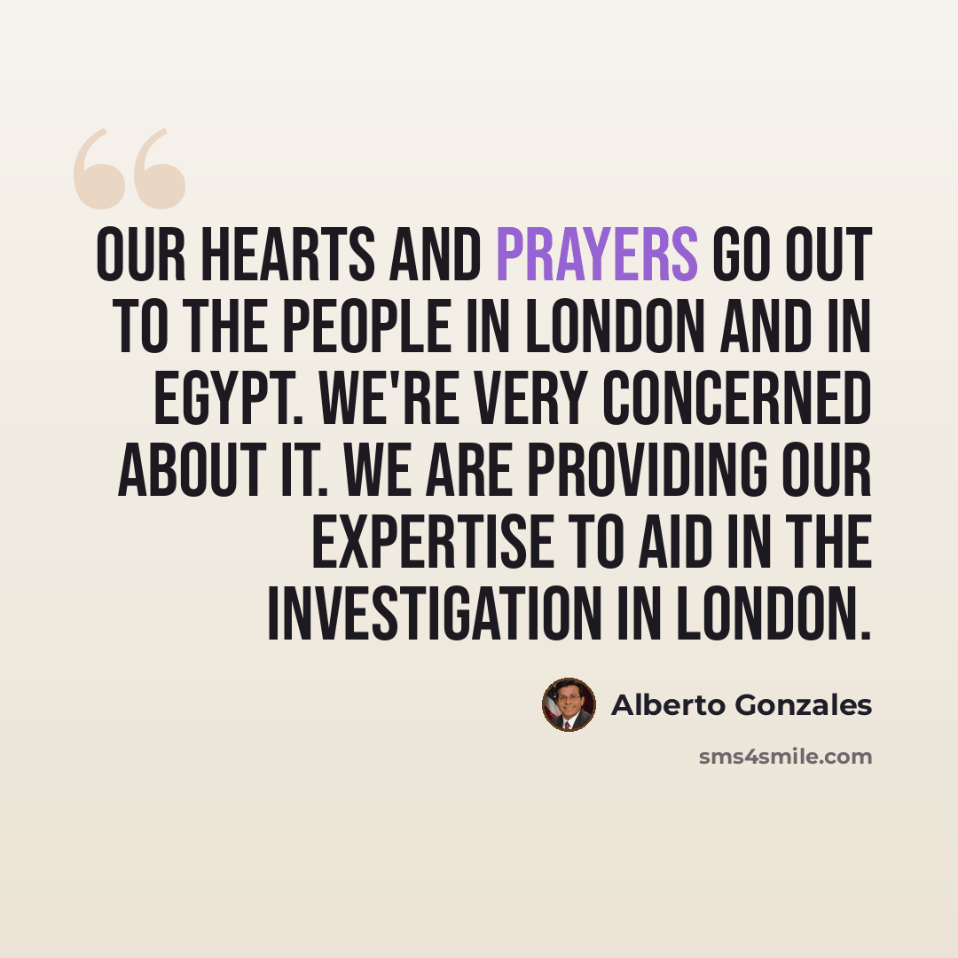 “Our hearts and prayers go out to the people in London and in Egypt. We're very concerned about it. We are providing our expertise to aid in the investigation in London.” quote by Alberto Gonzales