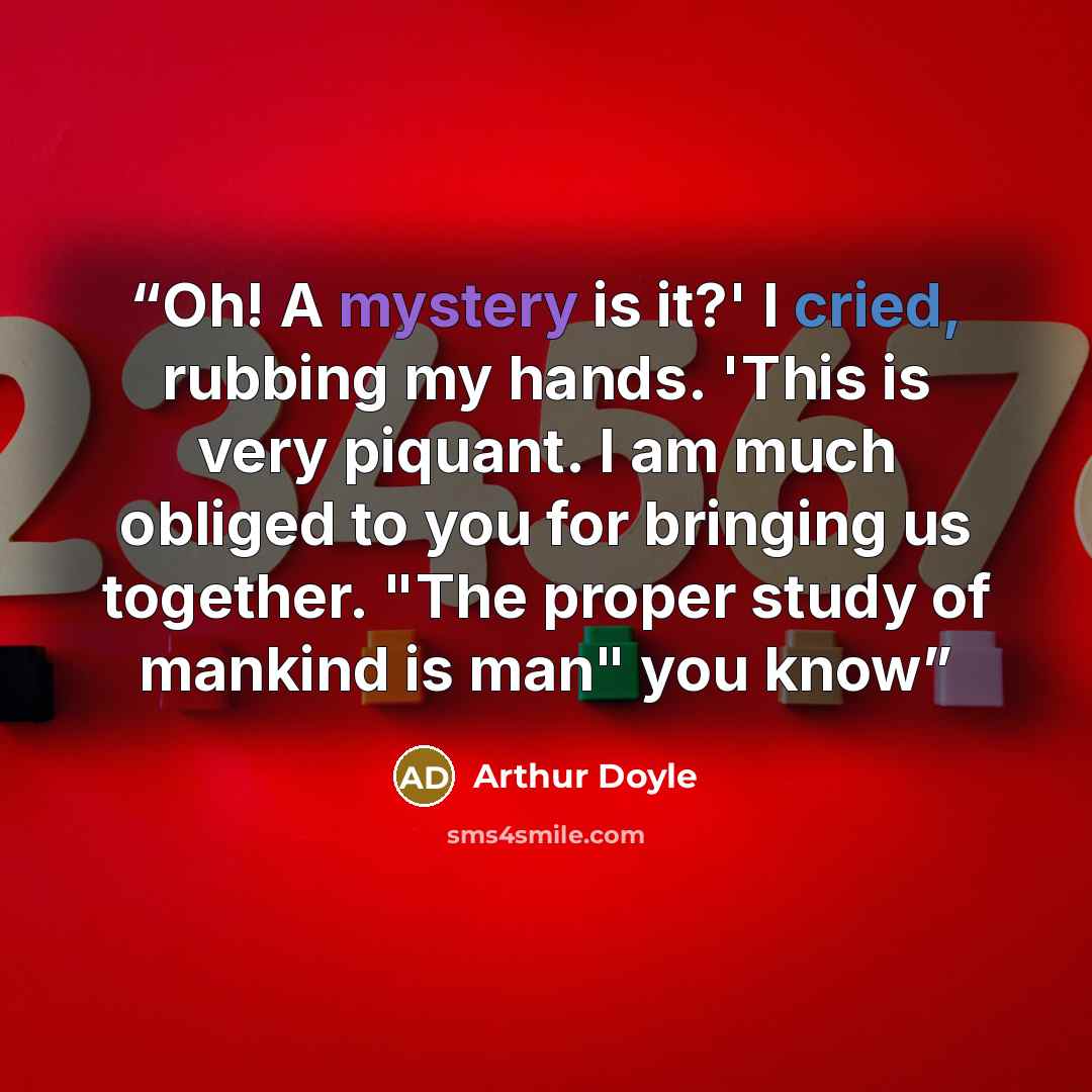 “Oh! A mystery is it?' I cried, rubbing my hands. 'This is very piquant. I am much obliged to you for bringing us together. "The proper study of mankind is man" you know” quote by Arthur Doyle