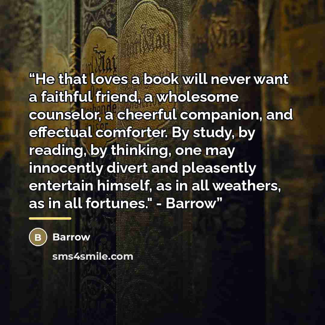 “He that loves a book will never want a faithful friend, a wholesome counselor, a cheerful companion, and effectual comforter. By study, by reading, by thinking, one may innocently divert and pleasently entertain himself, as in all weathers, as in all fortunes." - Barrow” quote by Barrow
