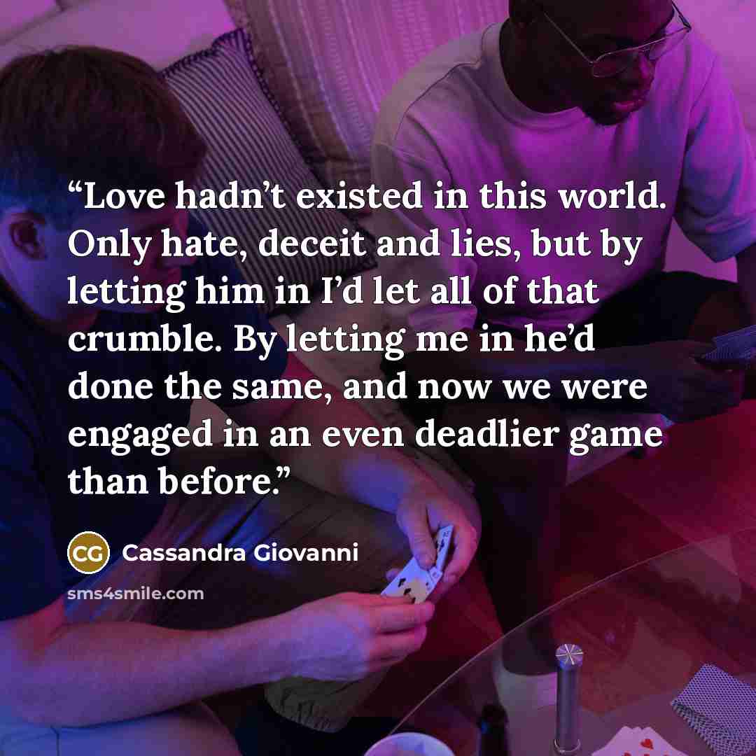 “Love hadn’t existed in this world. Only hate, deceit and lies, but by letting him in I’d let all of that crumble. By letting me in he’d done the same, and now we were engaged in an even deadlier game than before.” quote by Cassandra Giovanni
