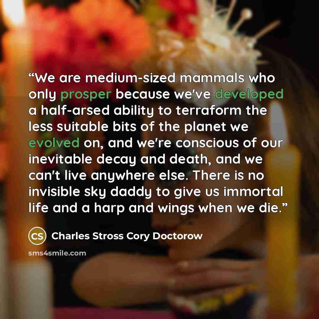 “We are medium-sized mammals who only prosper because we've developed a half-arsed ability to terraform the less suitable bits of the planet we evolved on, and we're conscious of our inevitable decay and death, and we can't live anywhere else. There is no invisible sky daddy to give us immortal…” quote by Charles Stross Cory Doctorow