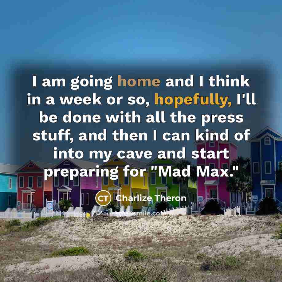 “I am going home and I think in a week or so, hopefully, I'll be done with all the press stuff, and then I can kind of into my cave and start preparing for "Mad Max."” quote by Charlize Theron