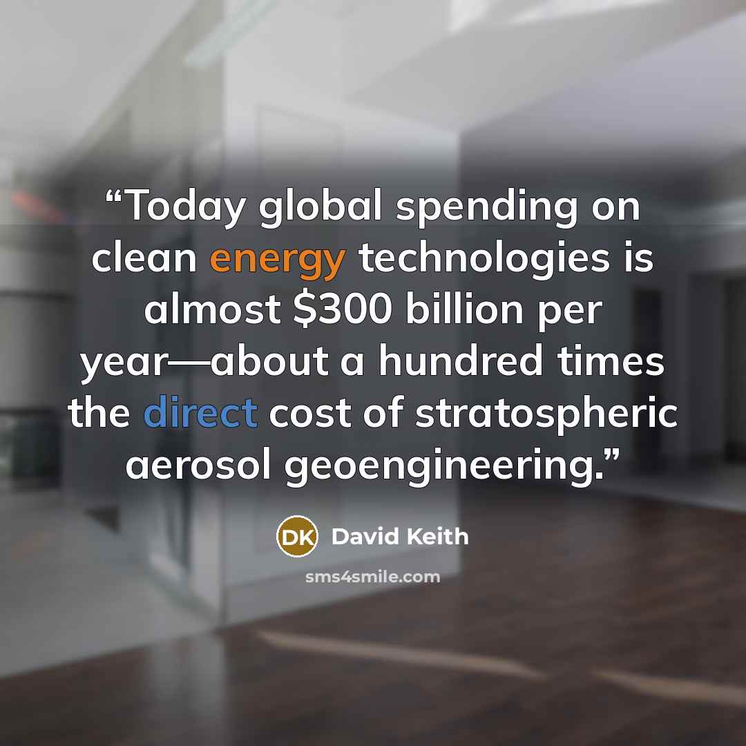 “Today global spending on clean energy technologies is almost $300 billion per year—about a hundred times the direct cost of stratospheric aerosol geoengineering.” quote by David Keith