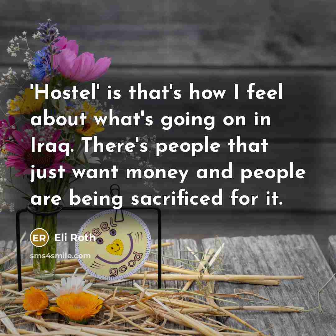 “'Hostel' is that's how I feel about what's going on in Iraq. There's people that just want money and people are being sacrificed for it.” quote by Eli Roth