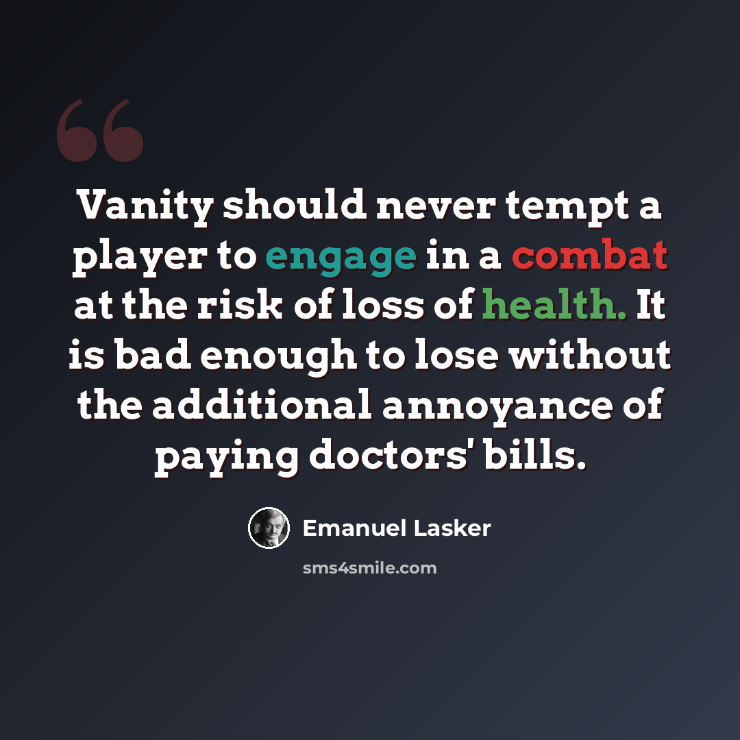 “Vanity should never tempt a player to engage in a combat at the risk of loss of health. It is bad enough to lose without the additional annoyance of paying doctors' bills.” quote by Emanuel Lasker
