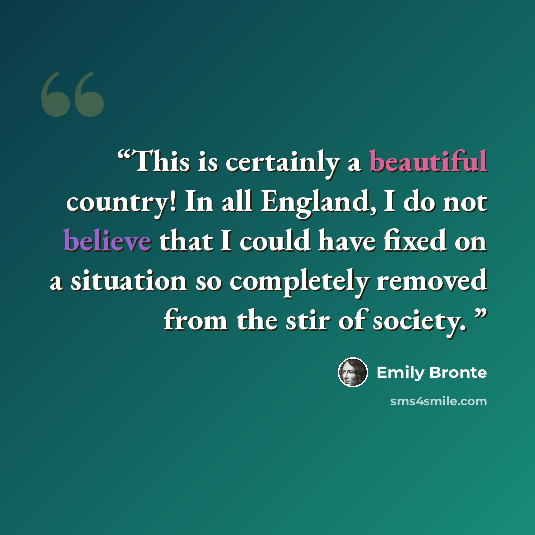 “This is certainly a beautiful country! In all England, I do not believe that I could have fixed on a situation so completely removed from the stir of society.” quote by Emily Brontë