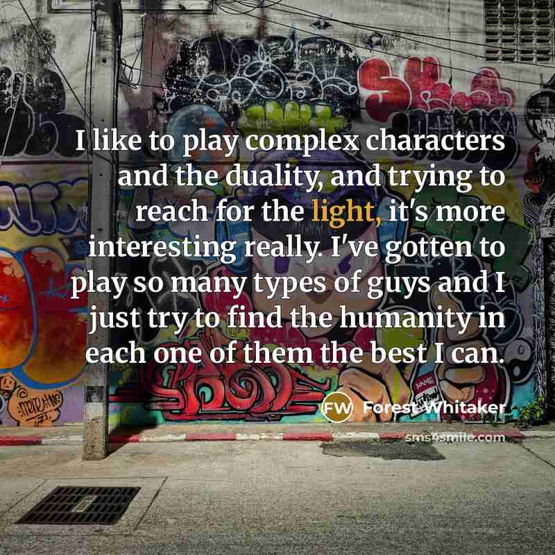 “I like to play complex characters and the duality, and trying to reach for the light, it's more interesting really. I've gotten to play so many types of guys and I just try to find the humanity in each one of them the best I can.” quote by Forest Whitaker