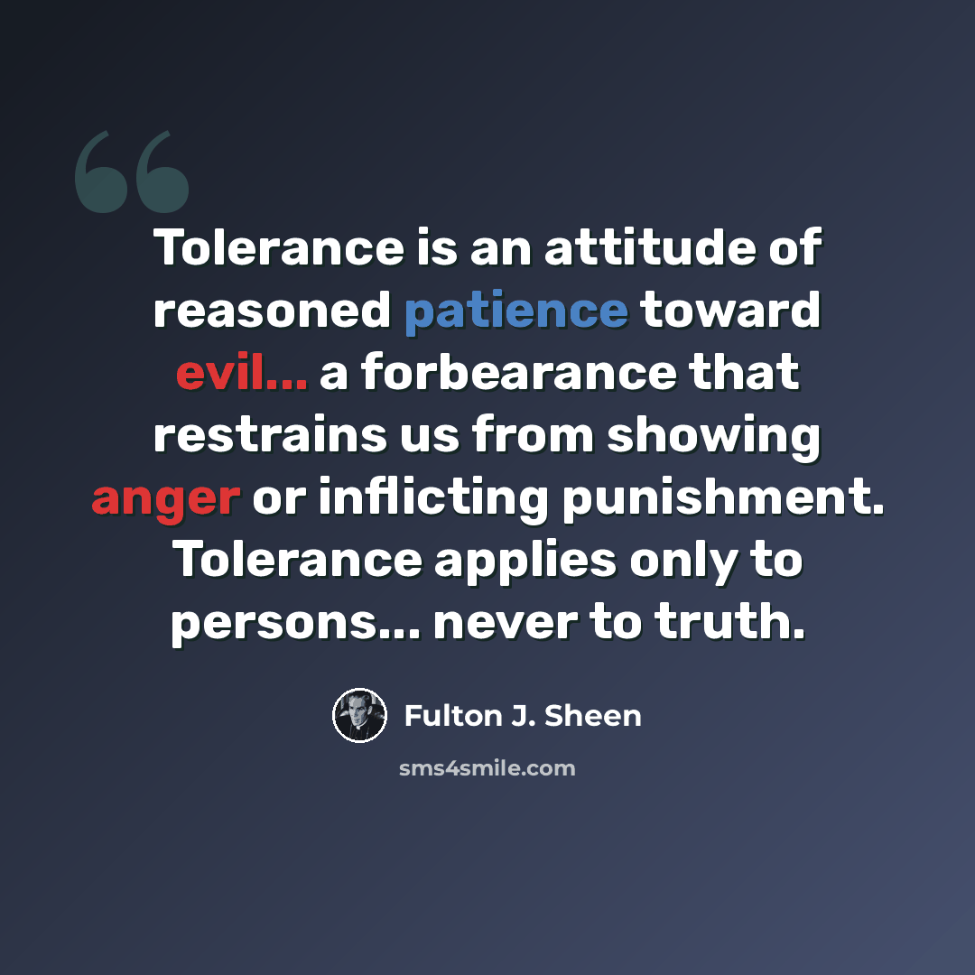 “Tolerance is an attitude of reasoned patience toward evil... a forbearance that restrains us from showing anger or inflicting punishment. Tolerance applies only to persons... never to truth.” quote by Fulton J. Sheen