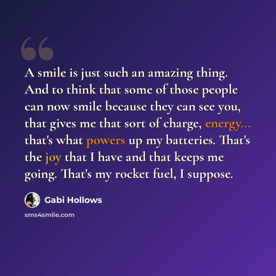 “A smile is just such an amazing thing. And to think that some of those people can now smile because they can see you, that gives me that sort of charge, energy... that's what powers up my batteries. That's the joy that I have and that keeps me going. That's my rocket fuel, I suppose.” quote by Gabi Hollows