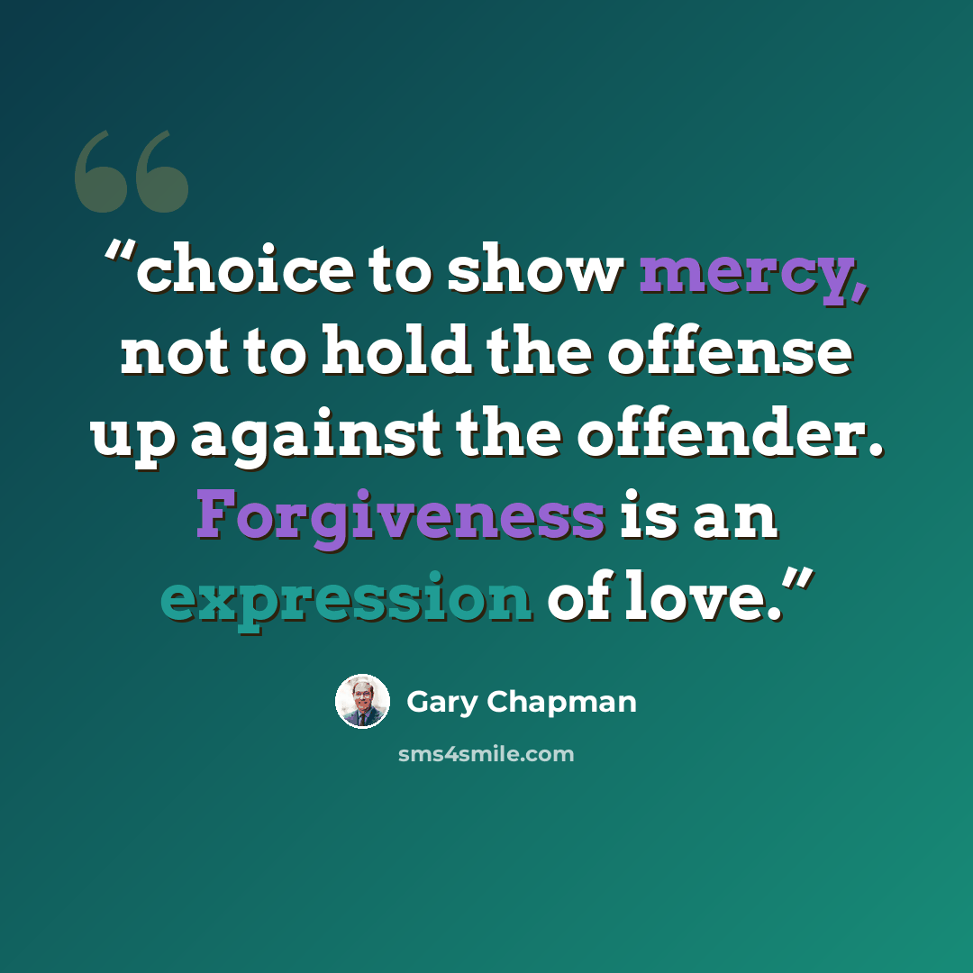 “choice to show mercy, not to hold the offense up against the offender. Forgiveness is an expression of love.” quote by Gary Chapman