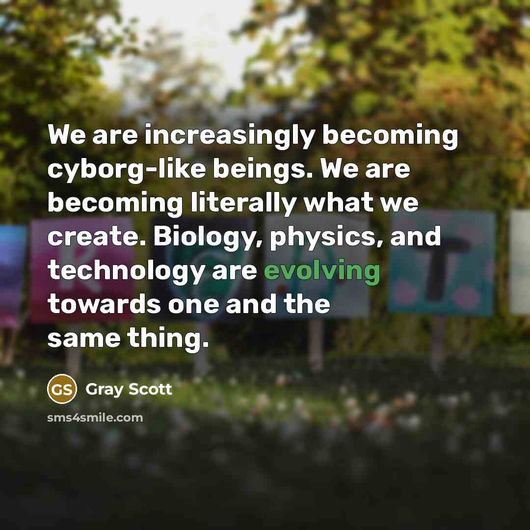 “We are increasingly becoming cyborg-like beings. We are becoming literally what we create. Biology, physics, and technology are evolving towards one and the same thing.” quote by Gray Scott