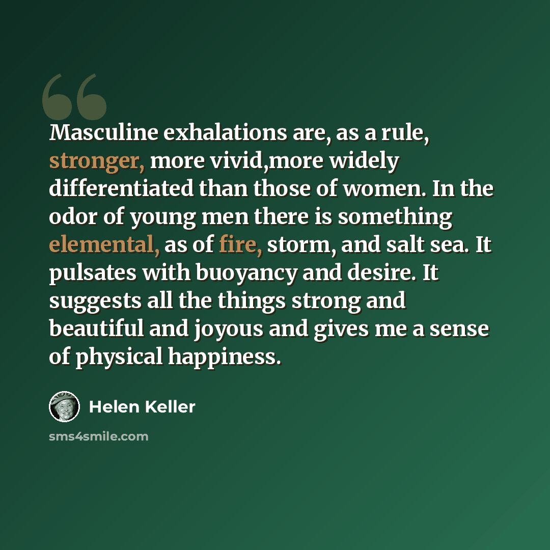 “Masculine exhalations are, as a rule, stronger, more vivid,more widely differentiated than those of women. In the odor of young men there is something elemental, as of fire, storm, and salt sea. It pulsates with buoyancy and desire. It suggests all the things strong and beautiful and joyous and…” quote by Helen Keller