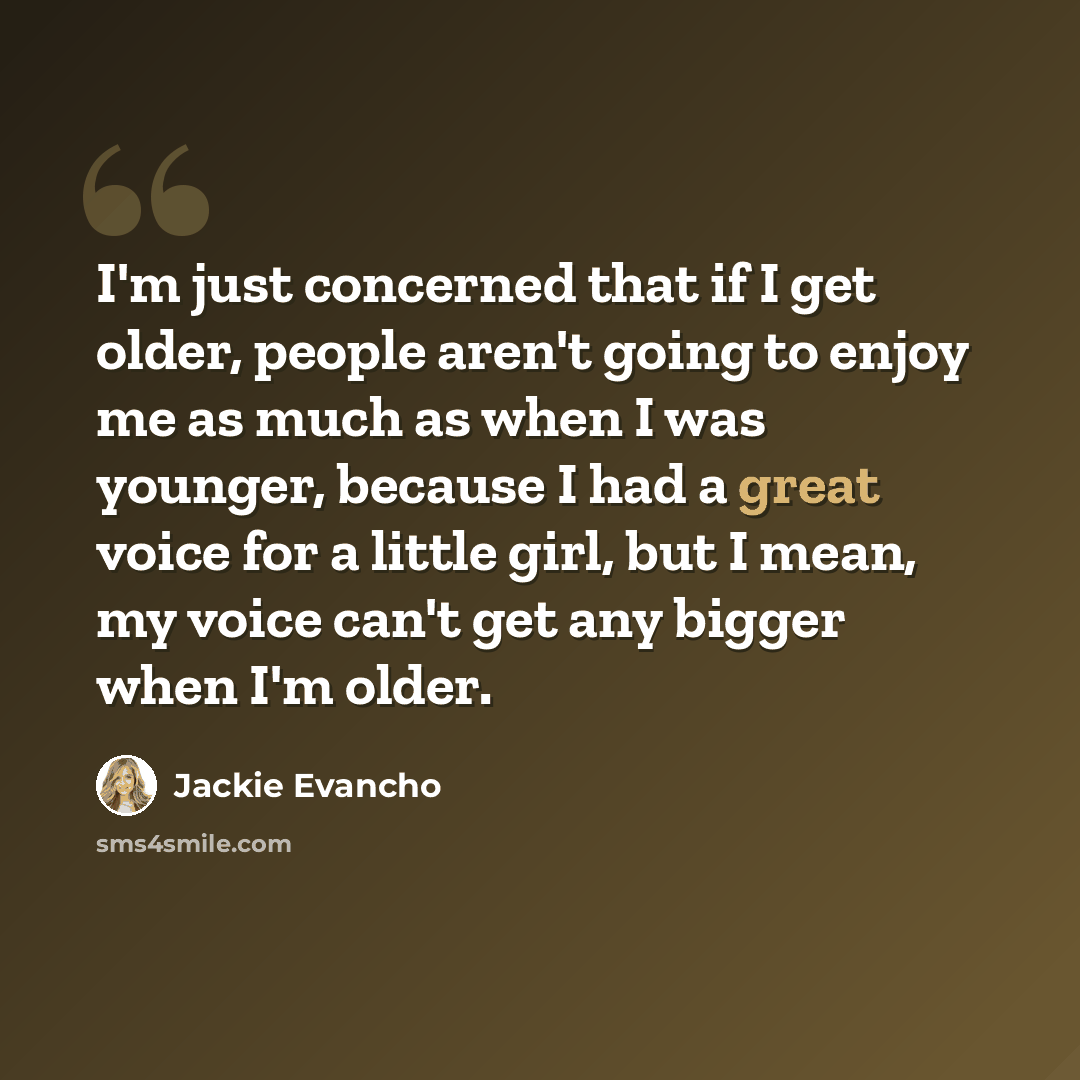 “I'm just concerned that if I get older, people aren't going to enjoy me as much as when I was younger, because I had a great voice for a little girl, but I mean, my voice can't get any bigger when I'm older.” quote by Jackie Evancho