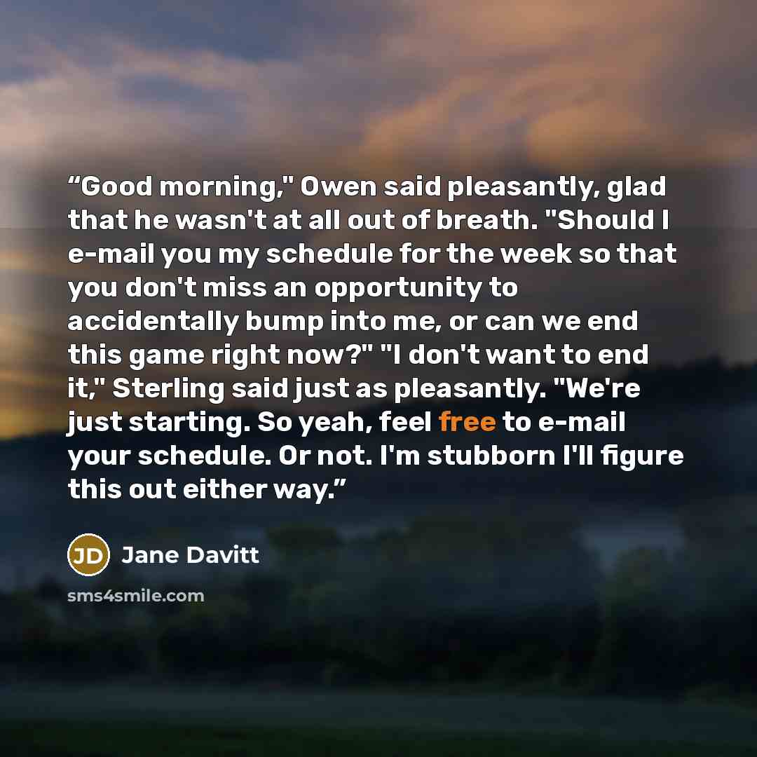 “Good morning," Owen said pleasantly, glad that he wasn't at all out of breath. "Should I e-mail you my schedule for the week so that you don't miss an opportunity to accidentally bump into me, or can we end this game right now?" "I don't want to end it," Sterling said just as pleasantly. "We're…” quote by Jane Davitt