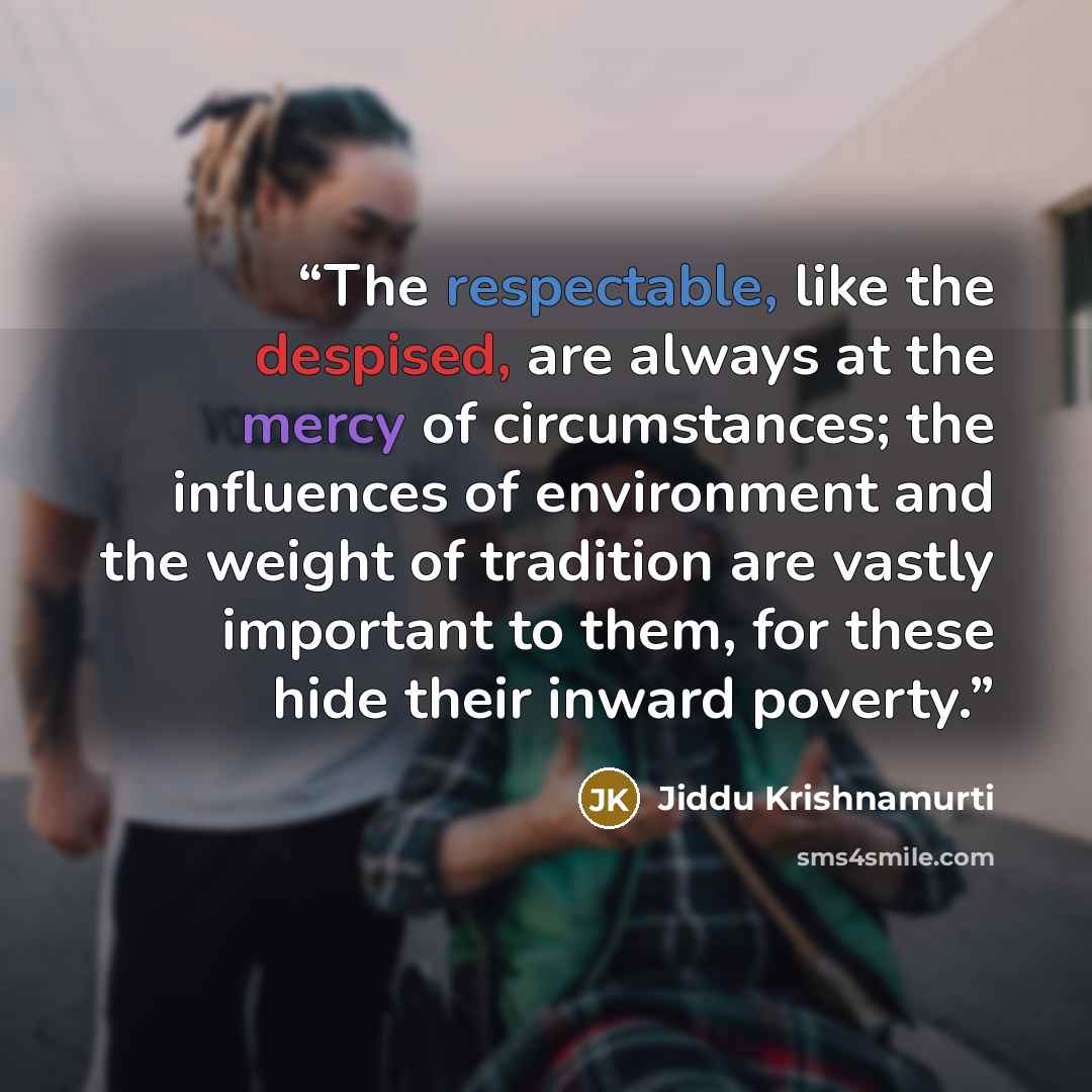“The respectable, like the despised, are always at the mercy of circumstances; the influences of environment and the weight of tradition are vastly important to them, for these hide their inward poverty.” quote by Jiddu Krishnamurti
