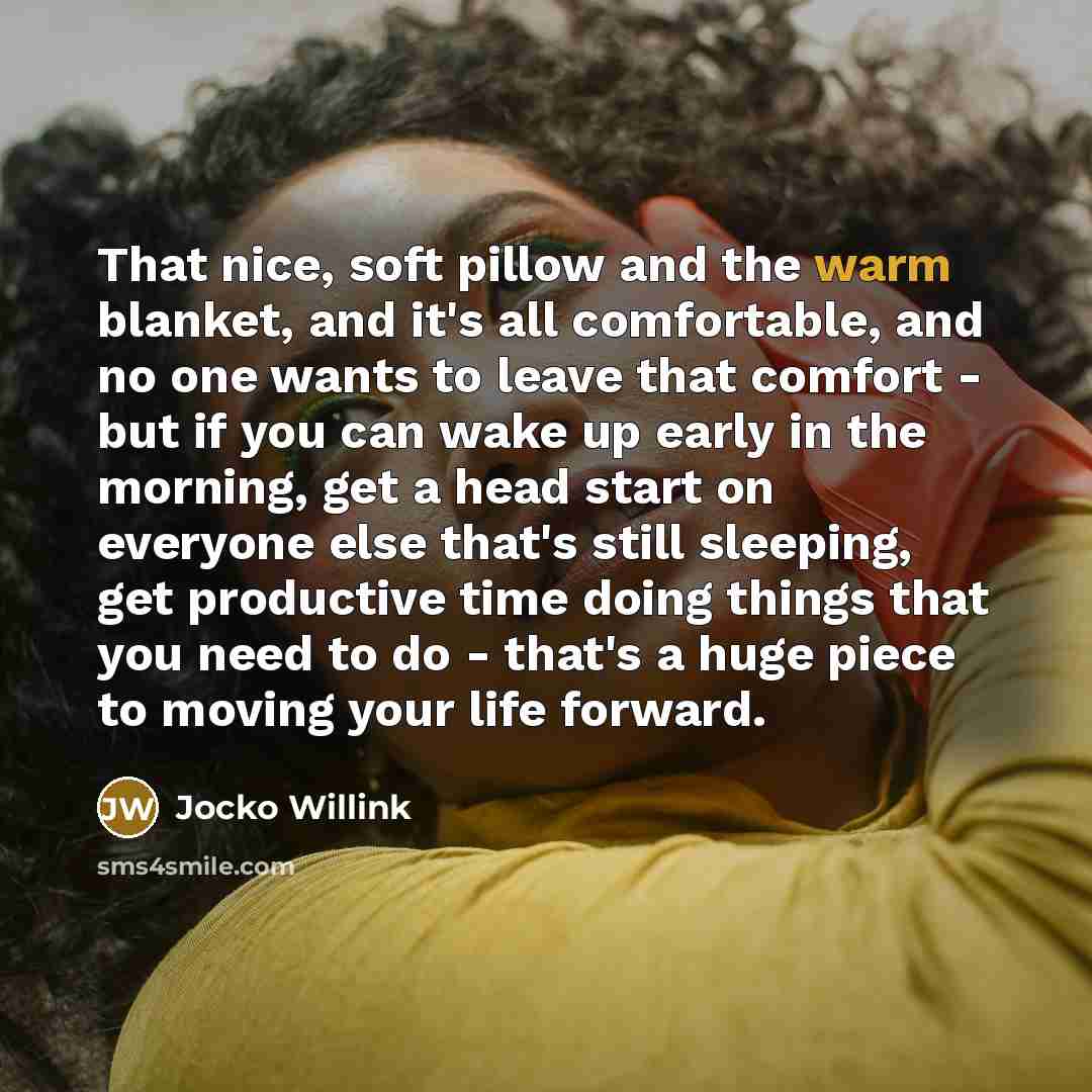 “That nice, soft pillow and the warm blanket, and it's all comfortable, and no one wants to leave that comfort - but if you can wake up early in the morning, get a head start on everyone else that's still sleeping, get productive time doing things that you need to do - that's a huge piece to moving…” quote by Jocko Willink
