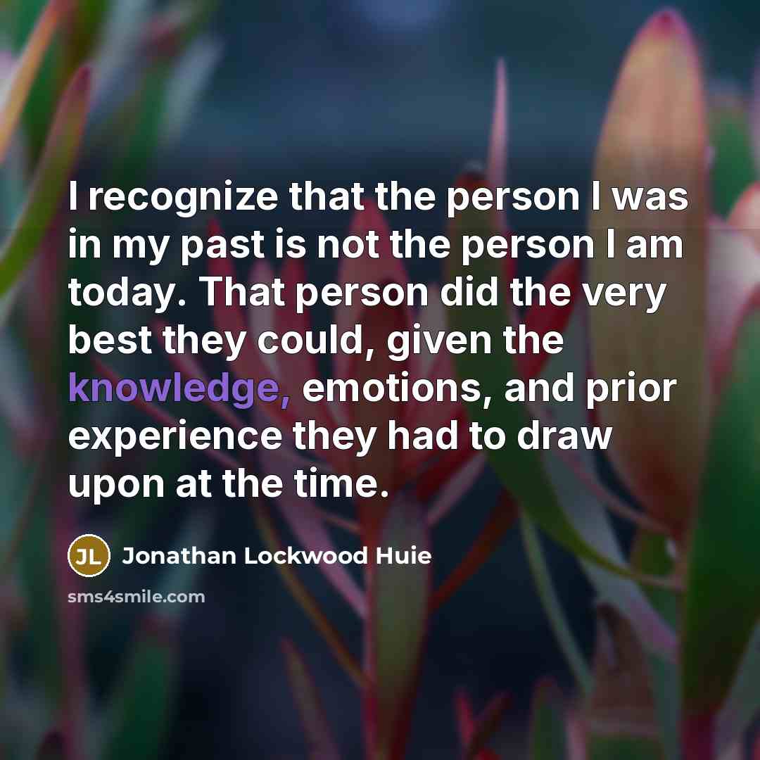 “I recognize that the person I was in my past is not the person I am today. That person did the very best they could, given the knowledge, emotions, and prior experience they had to draw upon at the time.” quote by Jonathan Lockwood Huie