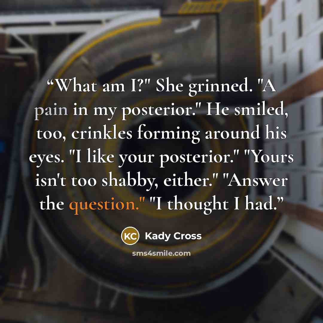 “What am I?" She grinned. "A pain in my posterior." He smiled, too, crinkles forming around his eyes. "I like your posterior." "Yours isn't too shabby, either." "Answer the question." "I thought I had.” quote by Kady Cross