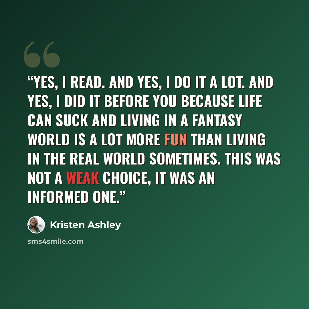 “Yes, I read. And yes, I do it a lot. And yes, I did it before you because life can suck and living in a fantasy world is a lot more fun than living in the real world sometimes. This was not a weak choice, it was an informed one.” quote by Kristen Ashley