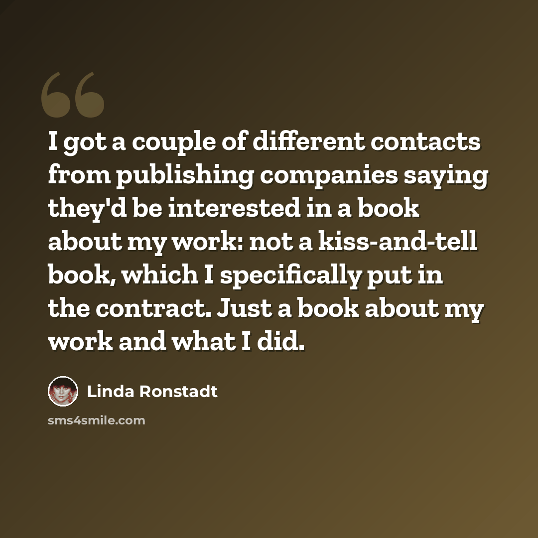 “I got a couple of different contacts from publishing companies saying they'd be interested in a book about my work: not a kiss-and-tell book, which I specifically put in the contract. Just a book about my work and what I did.” quote by Linda Ronstadt