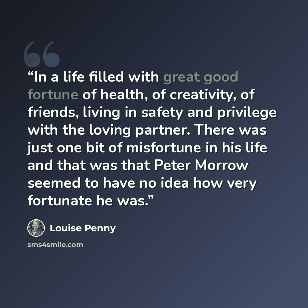 “In a life filled with great good fortune of health, of creativity, of friends, living in safety and privilege with the loving partner. There was just one bit of misfortune in his life and that was that Peter Morrow seemed to have no idea how very fortunate he was.” quote by Louise Penny