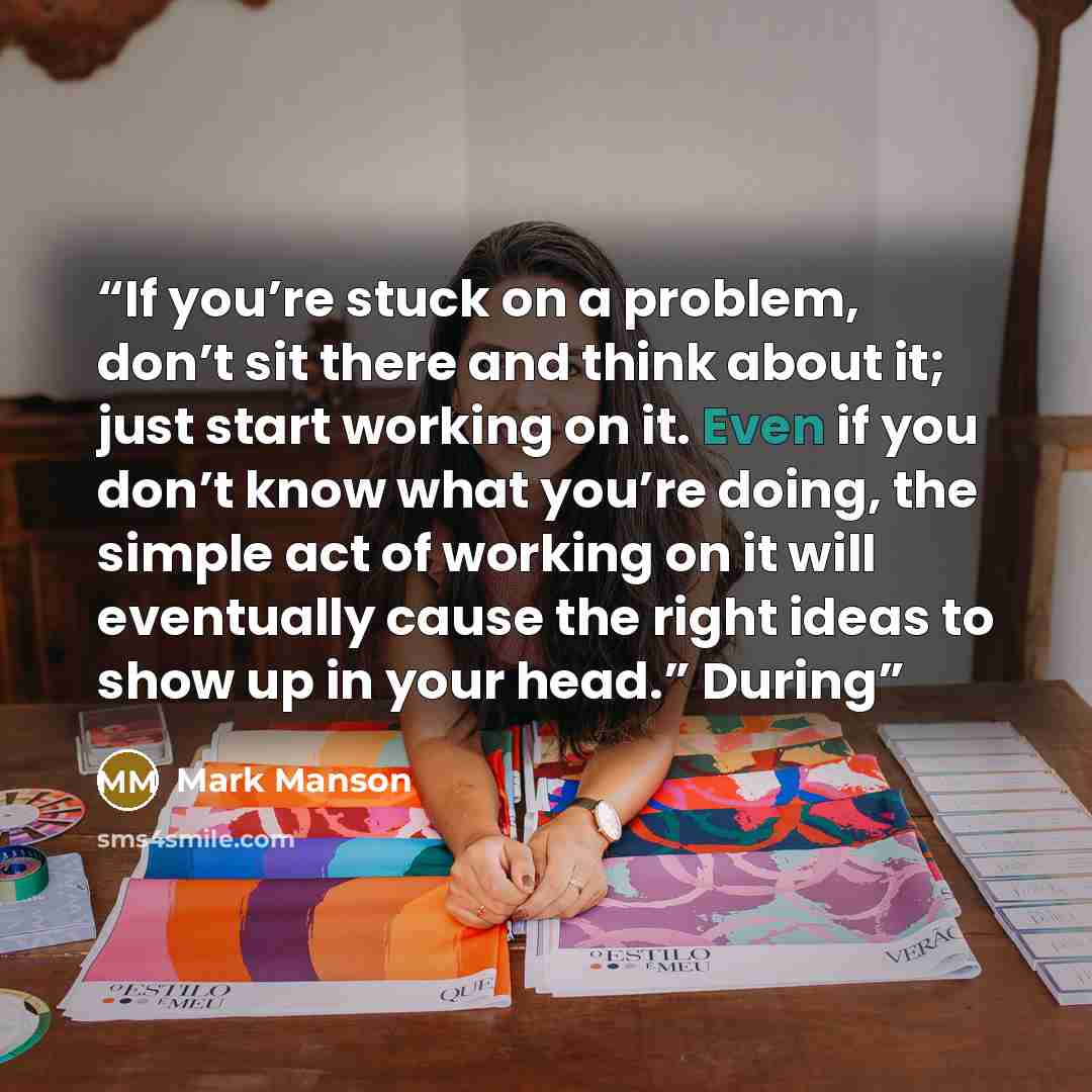“If you’re stuck on a problem, don’t sit there and think about it; just start working on it. Even if you don’t know what you’re doing, the simple act of working on it will eventually cause the right ideas to show up in your head.” During” quote by Mark Manson
