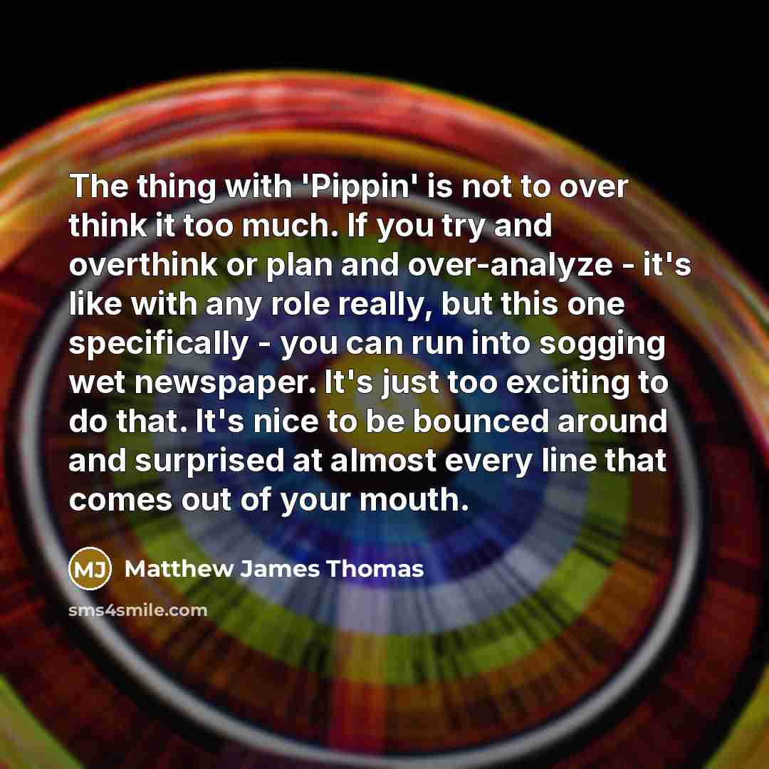 “The thing with 'Pippin' is not to over think it too much. If you try and overthink or plan and over-analyze - it's like with any role really, but this one specifically - you can run into sogging wet newspaper. It's just too exciting to do that. It's nice to be bounced around and surprised at…” quote by Matthew James Thomas