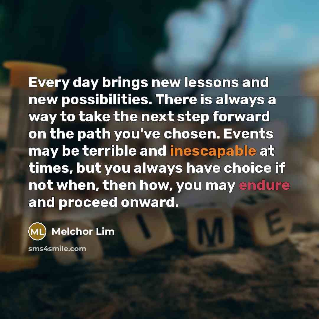 “Every day brings new lessons and new possibilities. There is always a way to take the next step forward on the path you've chosen. Events may be terrible and inescapable at times, but you always have choice if not when, then how, you may endure and proceed onward.” quote by Melchor Lim