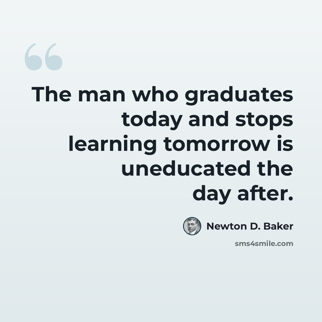 “The man who graduates today and stops learning tomorrow is uneducated the day after.” quote by Newton D. Baker