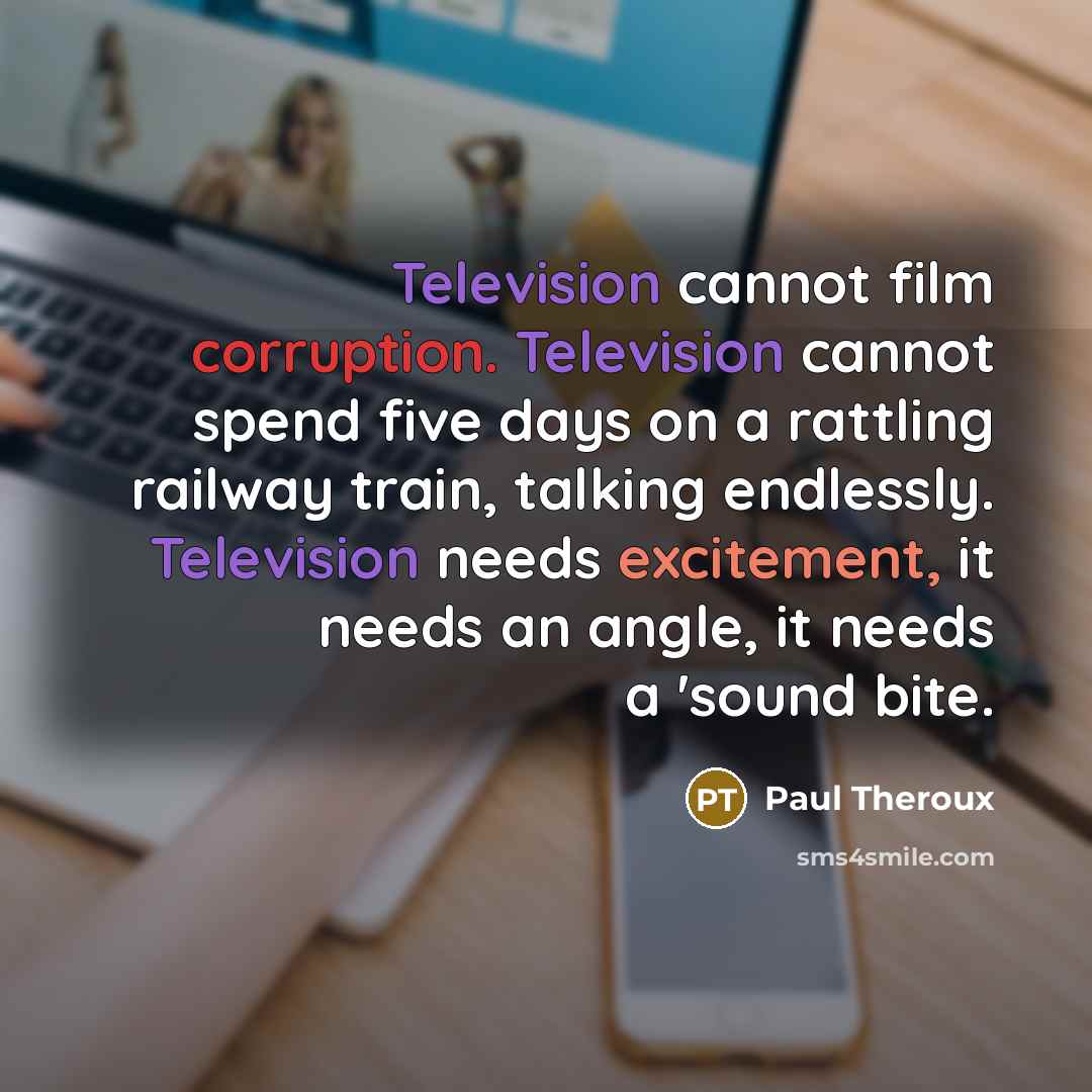 “Television cannot film corruption. Television cannot spend five days on a rattling railway train, talking endlessly. Television needs excitement, it needs an angle, it needs a 'sound bite.” quote by Paul Theroux