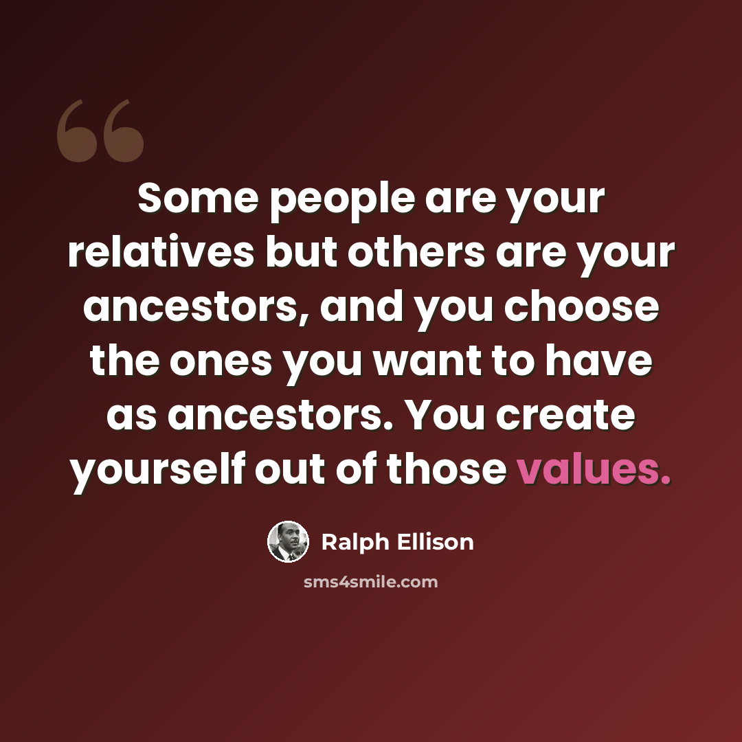 “Some people are your relatives but others are your ancestors, and you choose the ones you want to have as ancestors. You create yourself out of those values.” quote by Ralph Ellison
