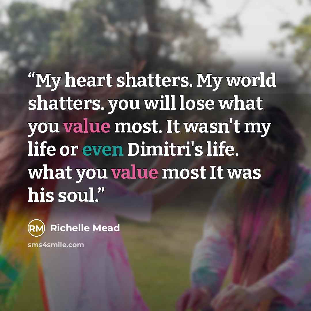 “My heart shatters. My world shatters. you will lose what you value most. It wasn't my life or even Dimitri's life. what you value most It was his soul.” quote by Richelle Mead