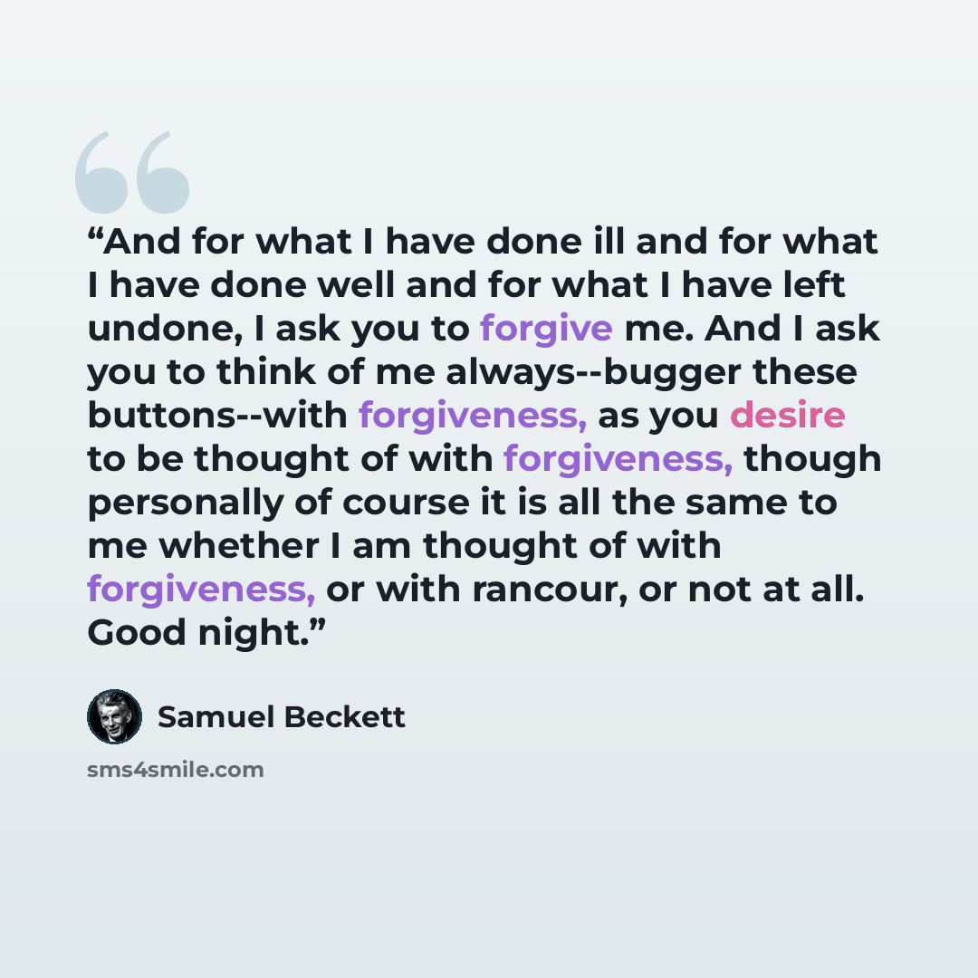 “And for what I have done ill and for what I have done well and for what I have left undone, I ask you to forgive me. And I ask you to think of me always--bugger these buttons--with forgiveness, as you desire to be thought of with forgiveness, though personally of course it is all the same to me…” quote by Samuel Beckett