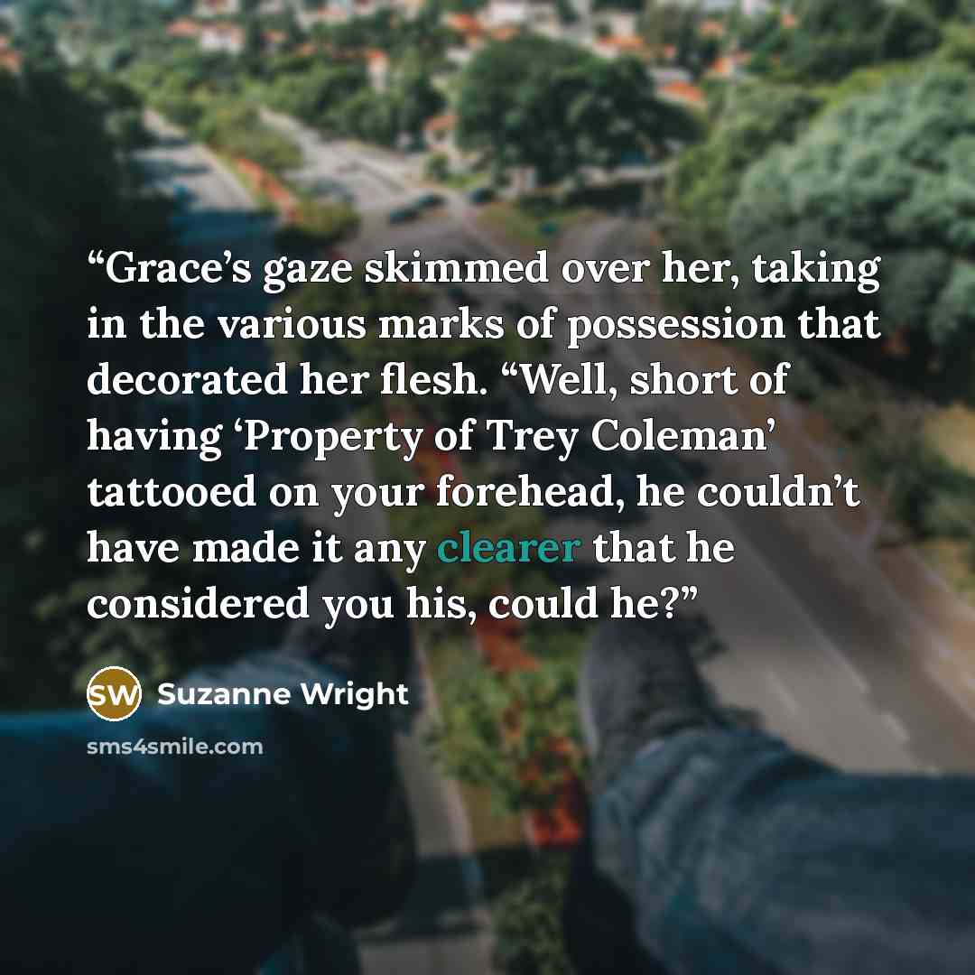 “Grace’s gaze skimmed over her, taking in the various marks of possession that decorated her flesh. “Well, short of having ‘Property of Trey Coleman’ tattooed on your forehead, he couldn’t have made it any clearer that he considered you his, could he?” quote by Suzanne Wright