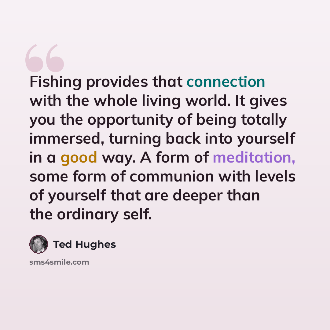 “Fishing provides that connection with the whole living world. It gives you the opportunity of being totally immersed, turning back into yourself in a good way. A form of meditation, some form of communion with levels of yourself that are deeper than the ordinary self.” quote by Ted Hughes