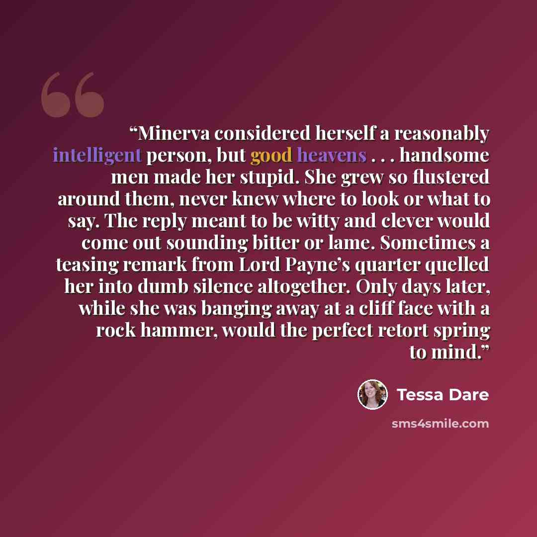 “Minerva considered herself a reasonably intelligent person, but good heavens . . . handsome men made her stupid. She grew so flustered around them, never knew where to look or what to say. The reply meant to be witty and clever would come out sounding bitter or lame. Sometimes a teasing remark…” quote by Tessa Dare