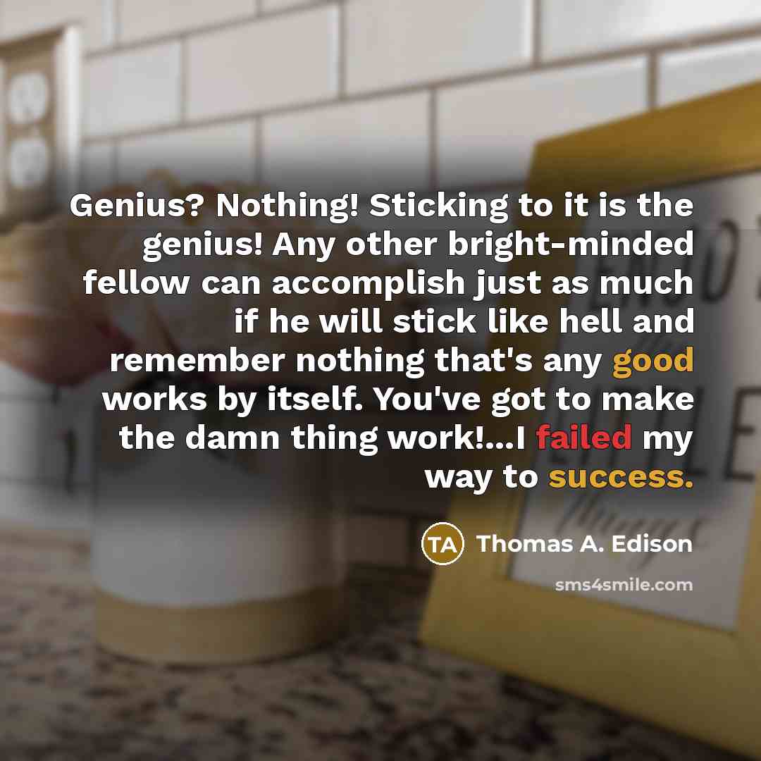 “Genius? Nothing! Sticking to it is the genius! Any other bright-minded fellow can accomplish just as much if he will stick like hell and remember nothing that's any good works by itself. You've got to make the damn thing work!...I failed my way to success.” quote by Thomas A. Edison