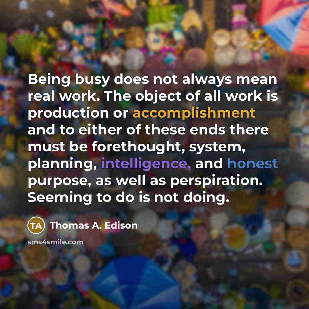 “Being busy does not always mean real work. The object of all work is production or accomplishment and to either of these ends there must be forethought, system, planning, intelligence, and honest purpose, as well as perspiration. Seeming to do is not doing.” quote by Thomas A. Edison