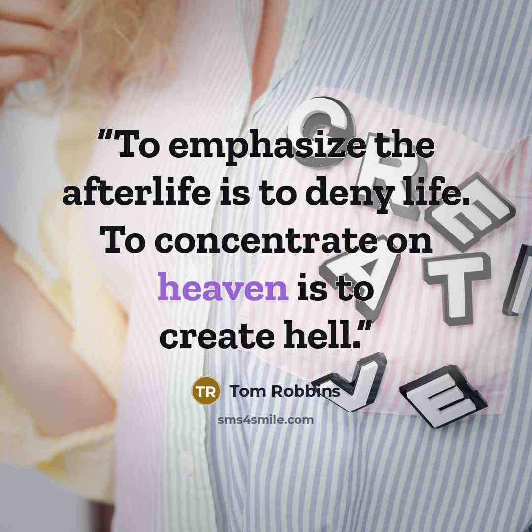 “To emphasize the afterlife is to deny life. To concentrate on heaven is to create hell.” quote by Tom Robbins