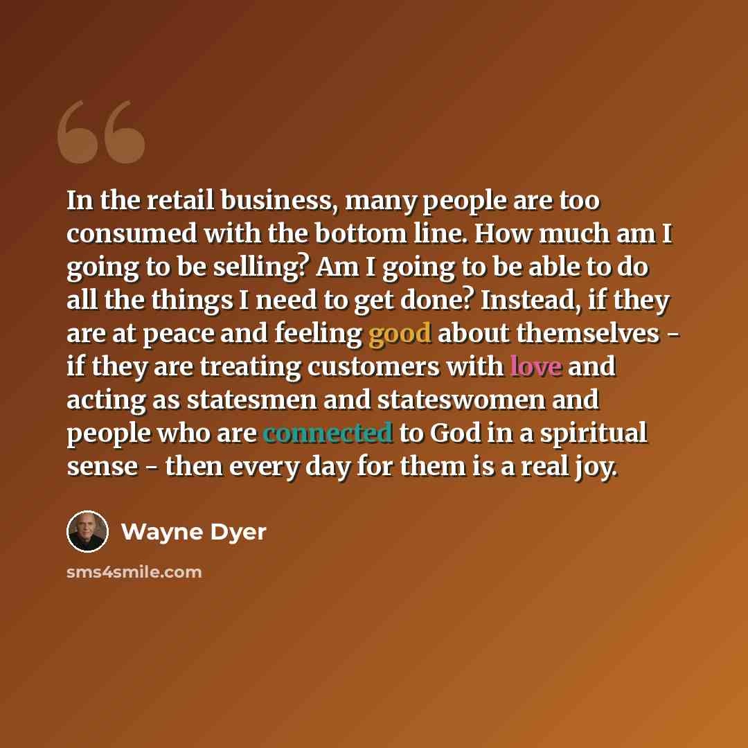 “In the retail business, many people are too consumed with the bottom line. How much am I going to be selling? Am I going to be able to do all the things I need to get done? Instead, if they are at peace and feeling good about themselves - if they are treating customers with love and acting as…” quote by Wayne Dyer