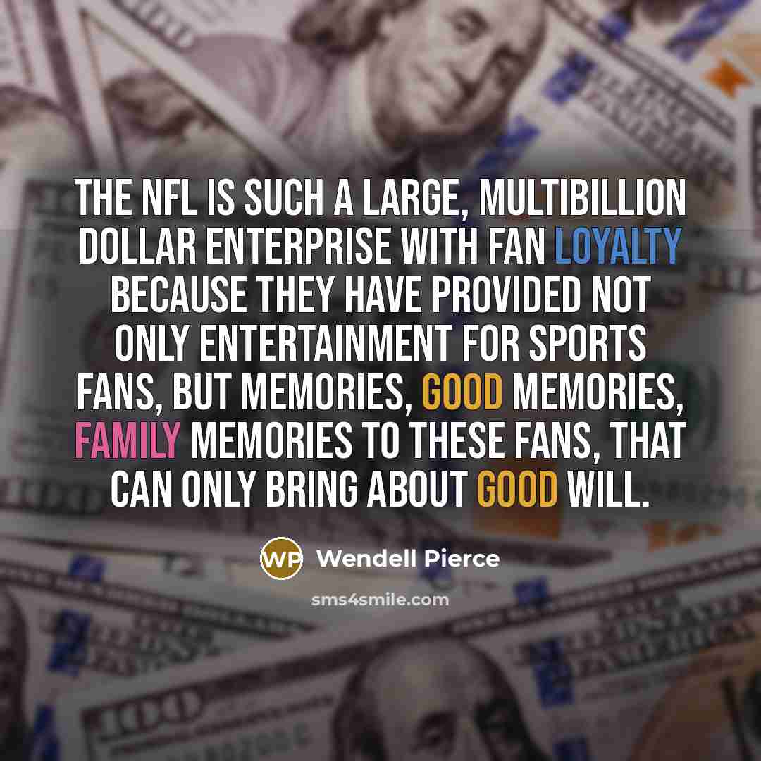 “The NFL is such a large, multibillion dollar enterprise with fan loyalty because they have provided not only entertainment for sports fans, but memories, good memories, family memories to these fans, that can only bring about good will.” quote by Wendell Pierce