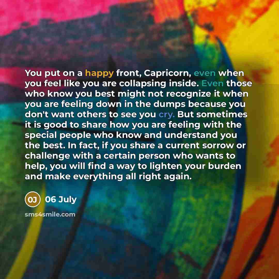“You put on a happy front, Capricorn, even when you feel like you are collapsing inside. Even those who know you best might not recognize it when you are feeling down in the dumps because you don't want others to see you cry. But sometimes it is good to share how you are feeling with the special…” quote by 06 July