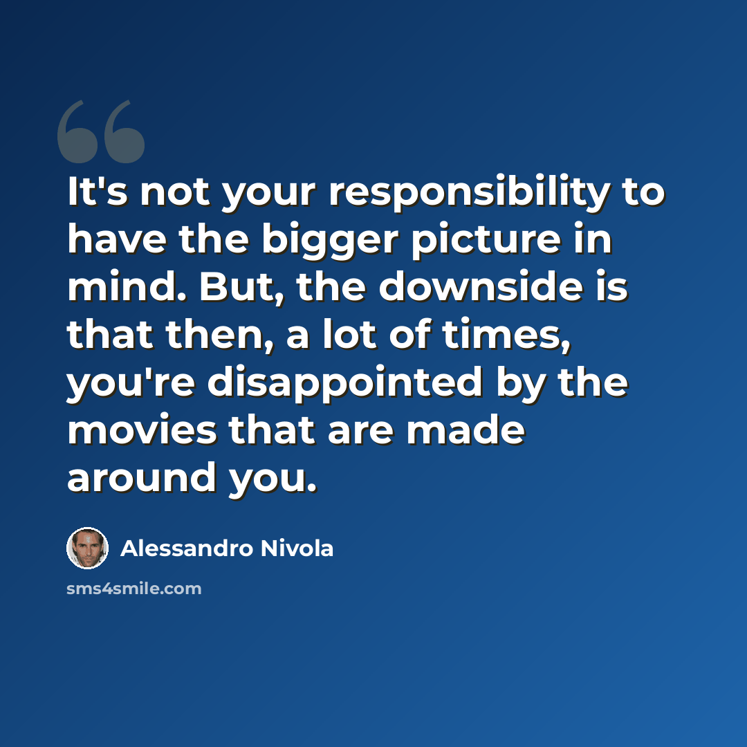 “It's not your responsibility to have the bigger picture in mind. But, the downside is that then, a lot of times, you're disappointed by the movies that are made around you.” quote by Alessandro Nivola