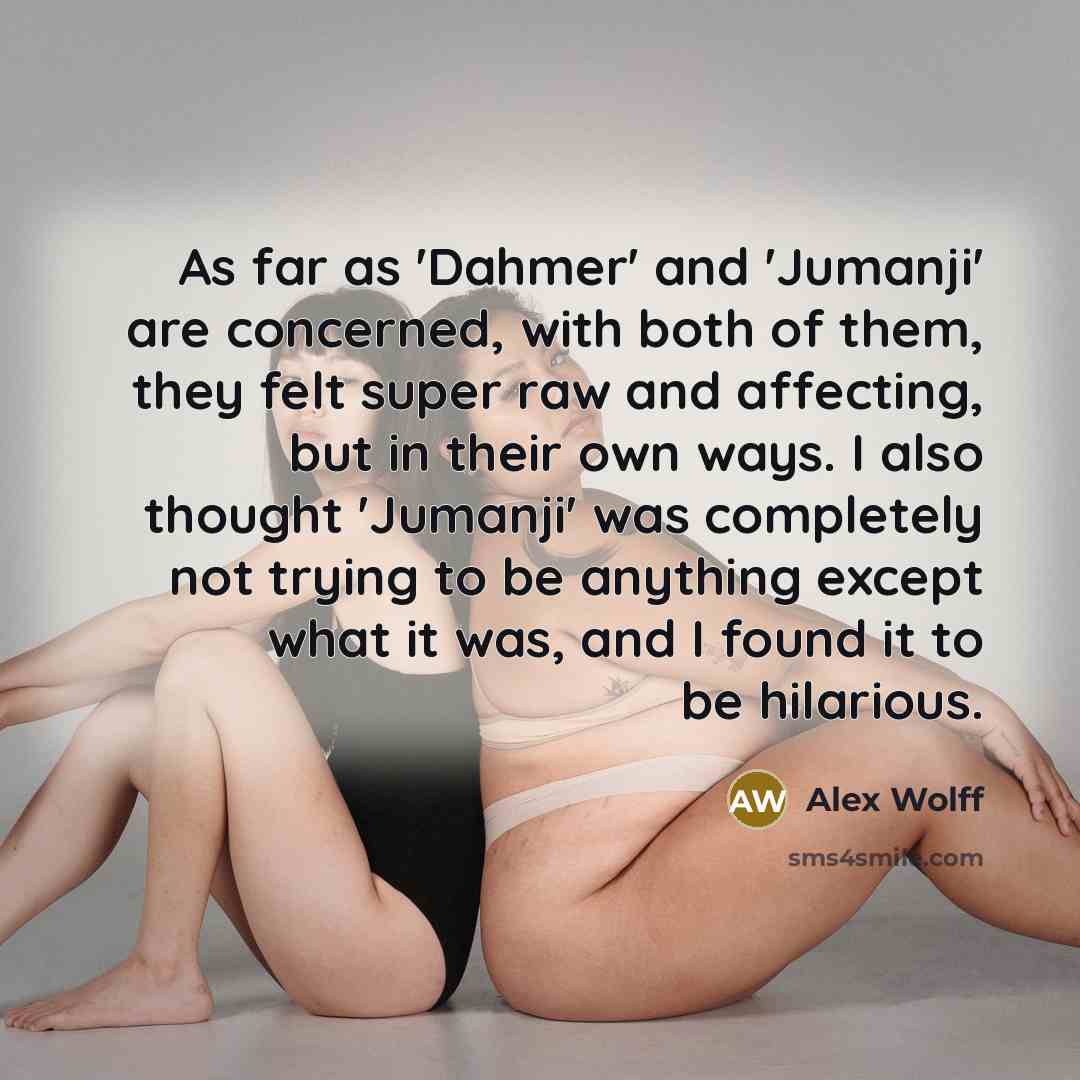 “As far as 'Dahmer' and 'Jumanji' are concerned, with both of them, they felt super raw and affecting, but in their own ways. I also thought 'Jumanji' was completely not trying to be anything except what it was, and I found it to be hilarious.” quote by Alex Wolff