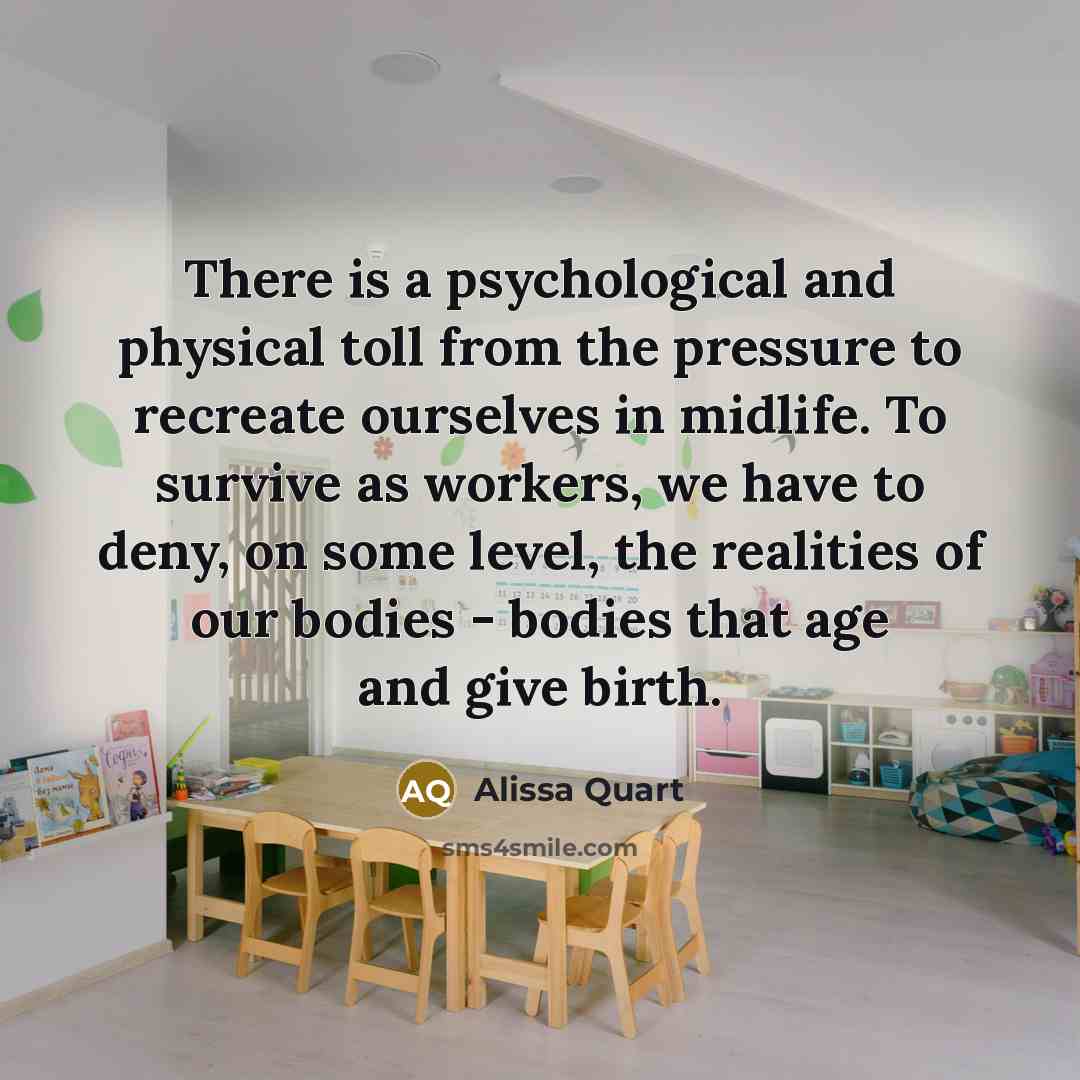 “There is a psychological and physical toll from the pressure to recreate ourselves in midlife. To survive as workers, we have to deny, on some level, the realities of our bodies - bodies that age and give birth.” quote by Alissa Quart