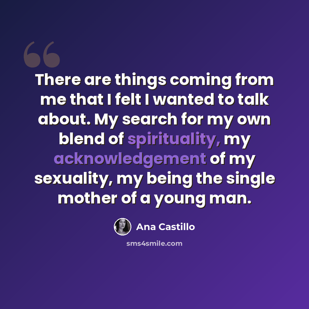 “There are things coming from me that I felt I wanted to talk about. My search for my own blend of spirituality, my acknowledgement of my sexuality, my being the single mother of a young man.” quote by Ana Castillo