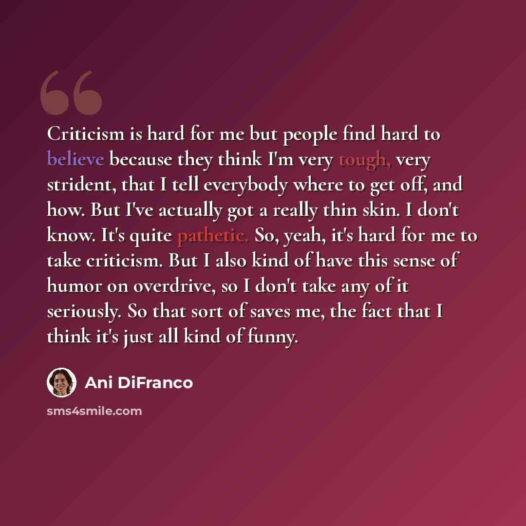 “Criticism is hard for me but people find hard to believe because they think I'm very tough, very strident, that I tell everybody where to get off, and how. But I've actually got a really thin skin. I don't know. It's quite pathetic. So, yeah, it's hard for me to take criticism. But I also kind of…” quote by Ani DiFranco