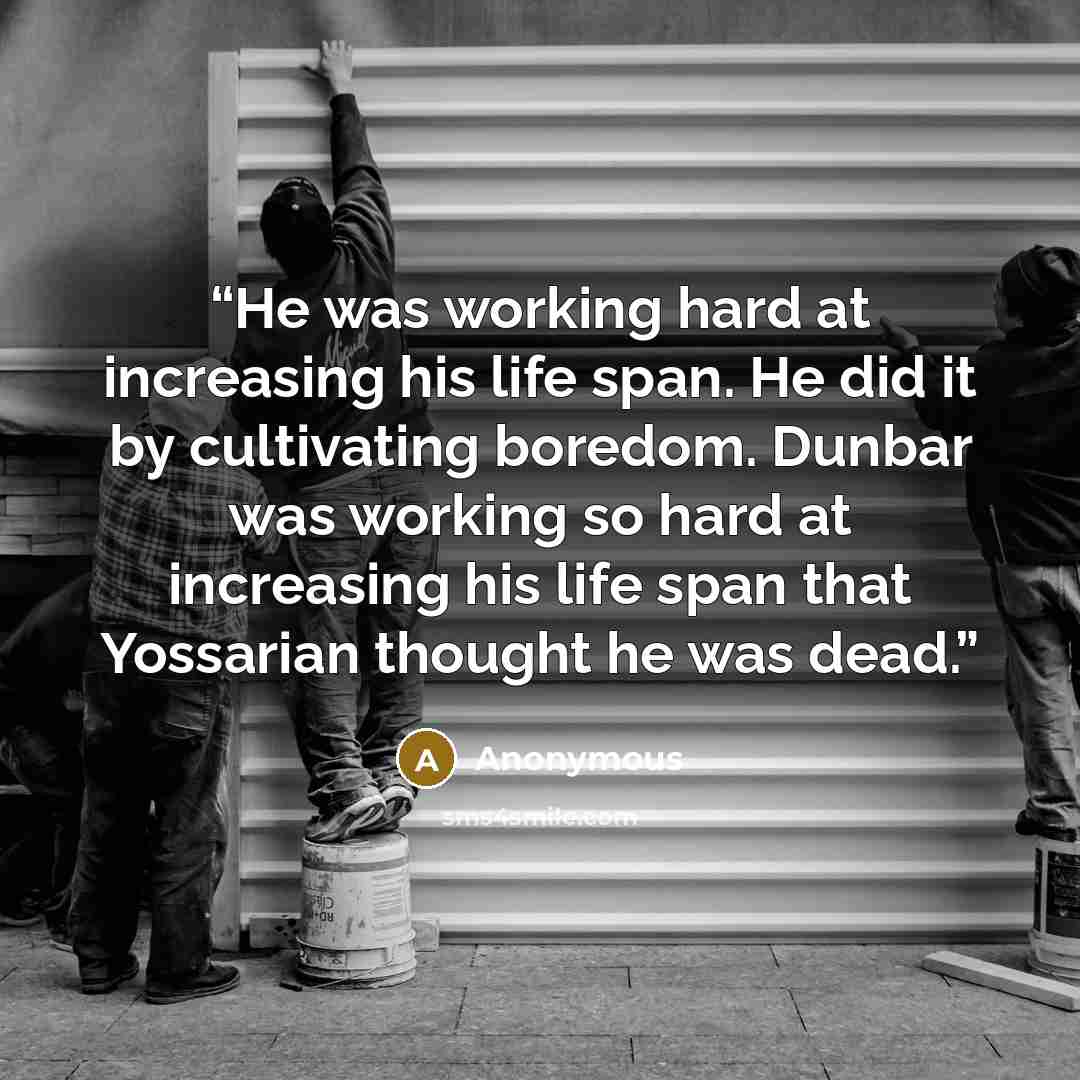 “He was working hard at increasing his life span. He did it by cultivating boredom. Dunbar was working so hard at increasing his life span that Yossarian thought he was dead.” quote by Anonymous